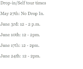 Drop-in/Self tour times May 27th: No Drop In. June 3rd: 12 - 2 p.m. June 10th: 12 - 2pm. June 17th: 12 - 2pm. June 24th: 12 - 2pm. 
